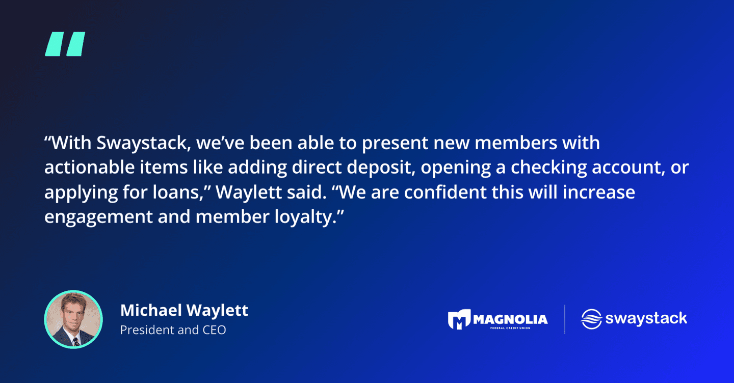 Michael Waylett, President and CEO of Magnolia Federal Credit Union: “With Swaystack, we’ve been able to present new members with actionable items like adding direct deposit, opening a checking account, or applying for loans. We are confident this will increase engagement and member loyalty.”