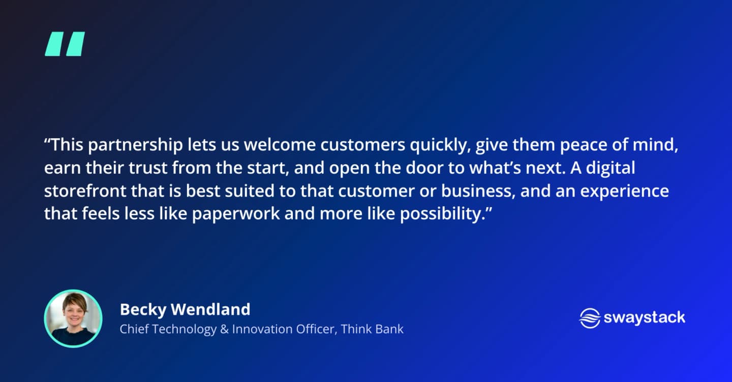 Becky Wendland, Chief Technology & Innovation Officer at Think Bank: “This partnership lets us welcome customers quickly, give them peace of mind, earn their trust from the start, and open the door to what’s next. A digital storefront that is best suited to that customer or business, and an experience that feels less like paperwork and more like possibility.”